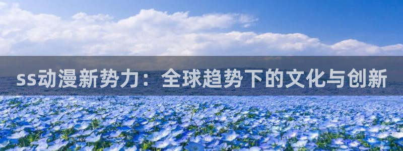 51动漫免费入口：ss动漫新势力：全球趋势下的文化与创新
